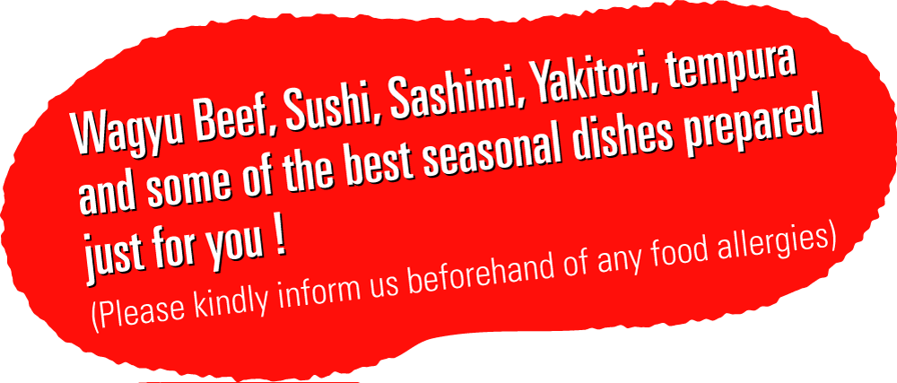 Japanese Wagyu, Sushi, Sashimi, Yakitori, tempura and some of the best seasonal dishes prepared just for you ! (Please kindly inform us beforehand of any food allergies)  